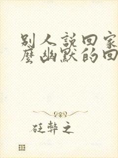 别人说回家了怎么幽默的回复