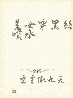 美女穿黑丝高潮喷水