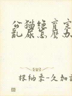 公猫绝育完还是乱尿怎么办