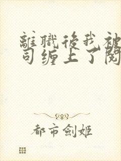 离职后我被前上司缠上了阅读全文全文