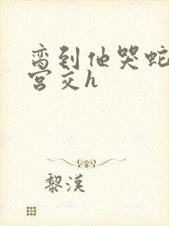 脔到他哭蛇双根宫交h