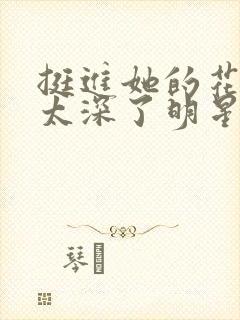 挺进她的花苞啊太深了明星小说