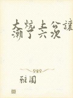 大炕上公让我高潮了六次