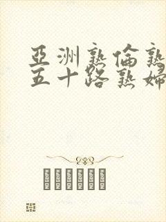 亚洲熟伦熟女新五十路熟妇亚洲天封面