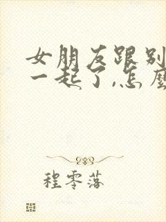 女朋友跟别人在一起了,怎么挽回