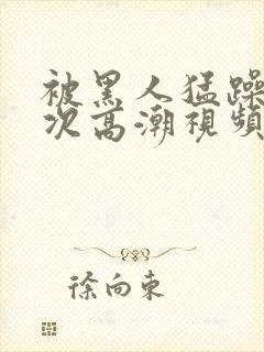 被黑人猛躁10次高潮视频l