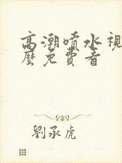 高潮喷水视频怎么免费看