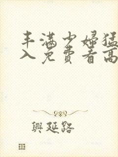 丰满少妇猛烈进入免费看高潮