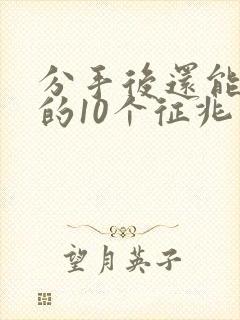 分手后还能挽回的10个征兆有哪些