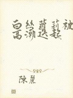 白丝萝莉被艹到高潮迭起