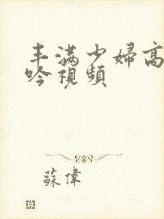 丰满少妇高潮呻吟视频