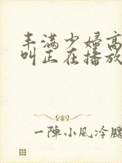 丰满少妇高潮惨叫正在播放