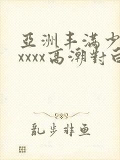 亚洲丰满少妇xxxxx高潮对白