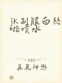 jk制服白丝啪啪喷水