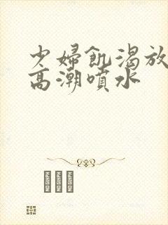 少妇饥渴放荡的高潮喷水