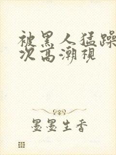 被黑人猛躁10次高潮视