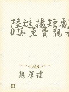 陆进扬短剧100集免费观看