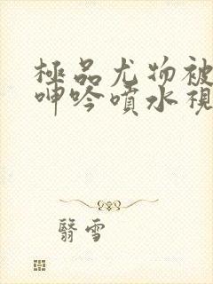 极品尤物被啪得呻吟喷水视频