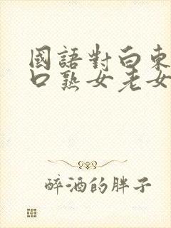 国语对白东北粗口熟女老女人