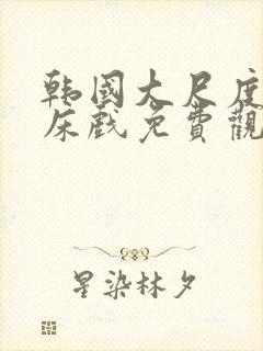 韩国大尺度r级床戏免费观看