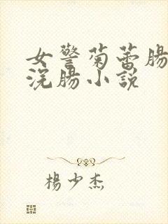 女警菊蕾肠惨遭浣肠小说