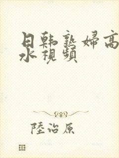 日韩熟妇高潮喷水视频