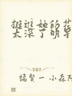 挺进她的花苞啊太深了明星小说