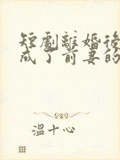 短剧离婚后,我成了前妻的遥不可及