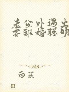 老公外遇出轨了要离婚聪明的妻子该怎么做