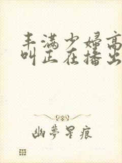 丰满少妇高潮惨叫正在播出