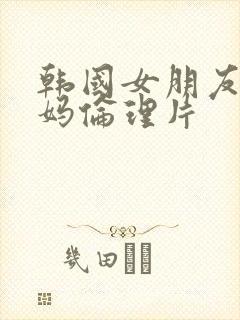 韩国女朋友的妈妈伦理片