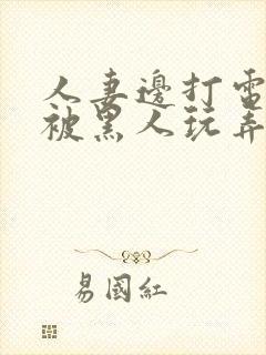 人妻边打电话边被黑人玩弄