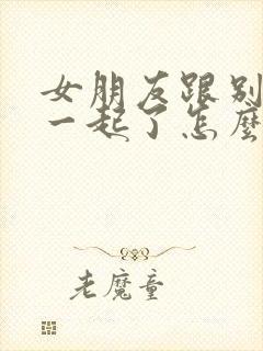 女朋友跟别人在一起了怎么挽回