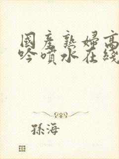 国产熟妇高潮呻吟喷水在线观看