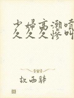 少妇高潮喷水久久久久惨叫