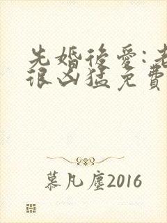 先婚后爱:老公很凶猛免费txt全文下载