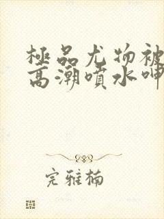 极品尤物被啪到高潮喷水呻吟