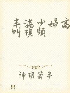 丰满少妇高潮惨叫视频