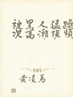 被黑人猛躁4o次高潮视频网站