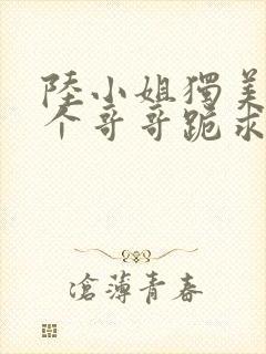 陆小姐独美后6个哥哥跪求原谅?