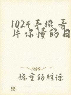 1024手机看片你懂的日韩懂得