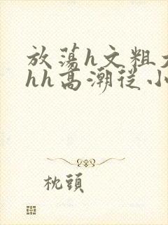 放荡h文粗大hhh高潮从小视频