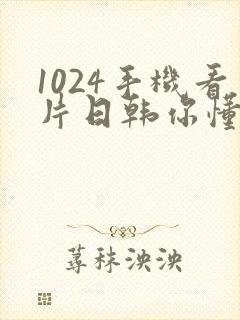 1024手机看片日韩你懂的