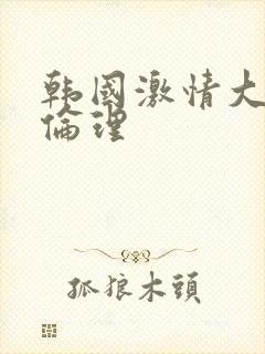 韩国激情大合集伦理