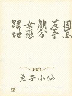 跟女朋友因为异地恋分手怎么挽回