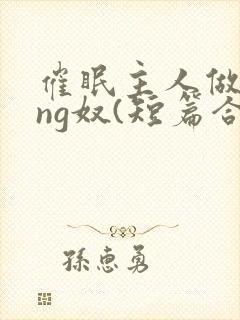 催眠主人做xing奴(短篇合集)最新