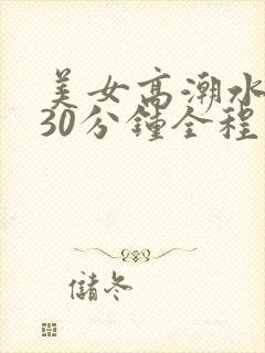 美女高潮水视频30分钟全程露脸