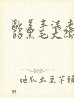 欧美丰满老女人的黑毛大阴户