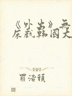 《外出》无删减床戏韩国大尺度电影