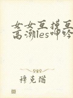 女女互摸互喷水高潮les呻吟